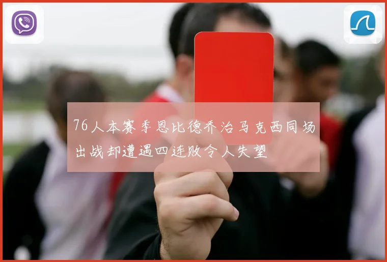 76人本赛季恩比德乔治马克西同场出战却遭遇四连败令人失望