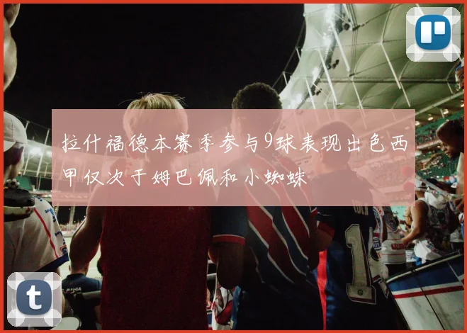 拉什福德本赛季参与9球表现出色西甲仅次于姆巴佩和小蜘蛛