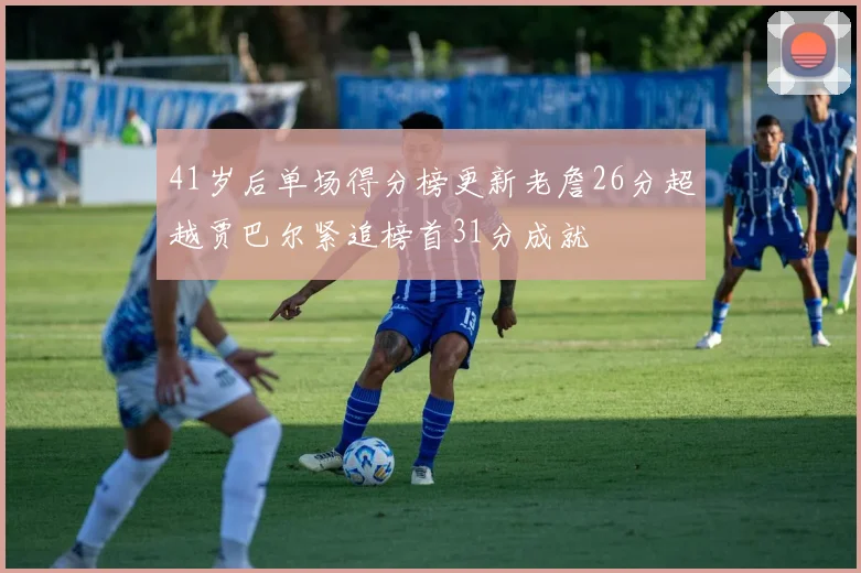 41岁后单场得分榜更新老詹26分超越贾巴尔紧追榜首31分成就