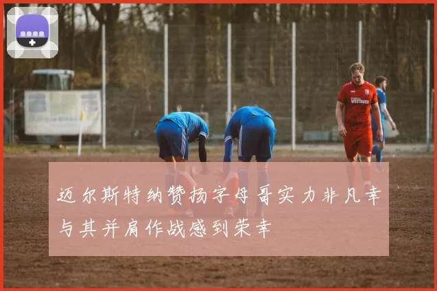 迈尔斯特纳赞扬字母哥实力非凡幸与其并肩作战感到荣幸