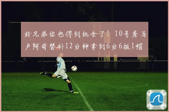 好兄弟你也得到机会了！10号秀马卢阿奇替补12分钟拿到6分6板1帽