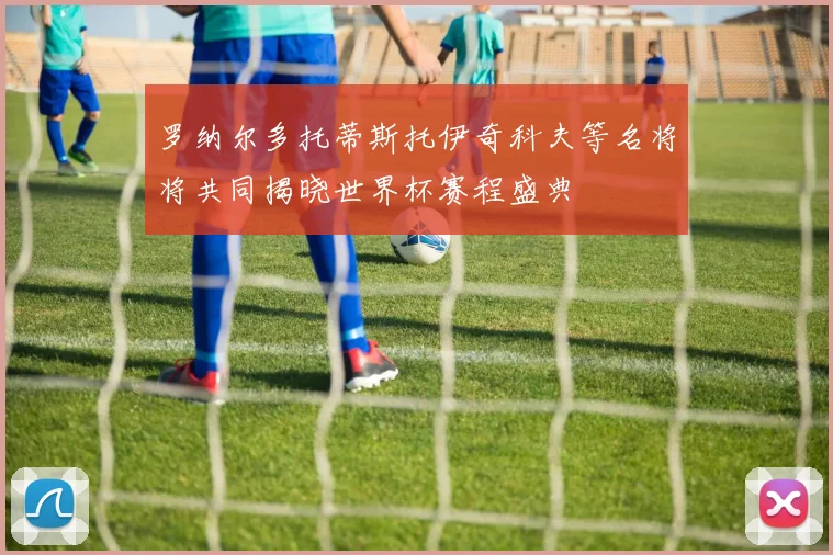 罗纳尔多托蒂斯托伊奇科夫等名将将共同揭晓世界杯赛程盛典