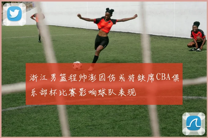 浙江男篮程帅澎因伤或将缺席CBA俱乐部杯比赛影响球队表现