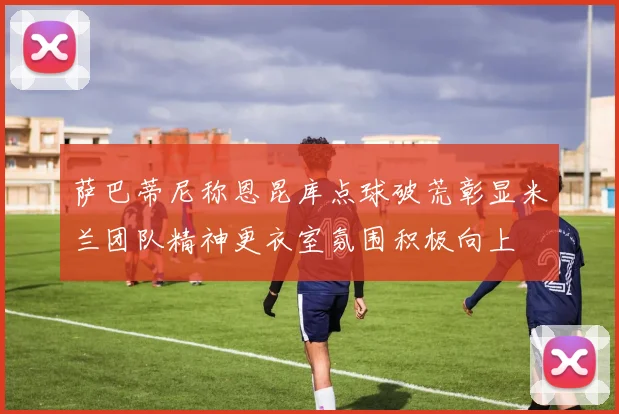 萨巴蒂尼称恩昆库点球破荒彰显米兰团队精神更衣室氛围积极向上
